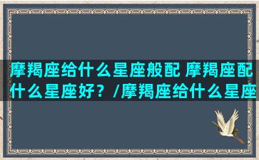 摩羯座给什么星座般配 摩羯座配什么星座好？/摩羯座给什么星座般配 摩羯座配什么星座好？-我的网站